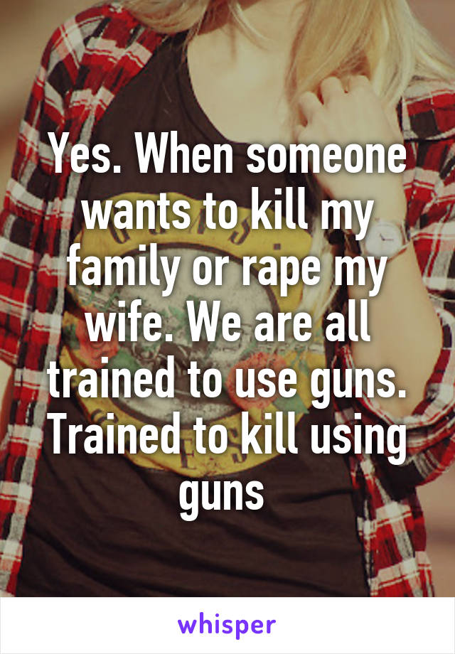 Yes. When someone wants to kill my family or rape my wife. We are all trained to use guns. Trained to kill using guns 