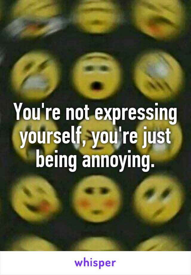 You're not expressing yourself, you're just being annoying.