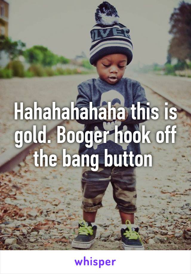 Hahahahahaha this is gold. Booger hook off the bang button 