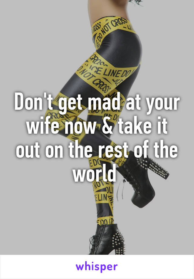 Don't get mad at your wife now & take it out on the rest of the world 