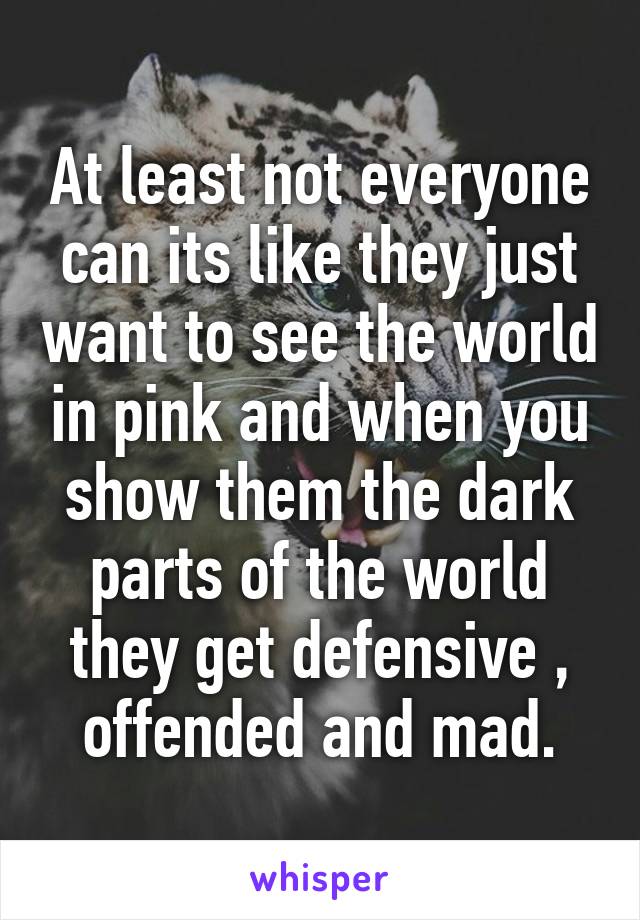 At least not everyone can its like they just want to see the world in pink and when you show them the dark parts of the world they get defensive , offended and mad.