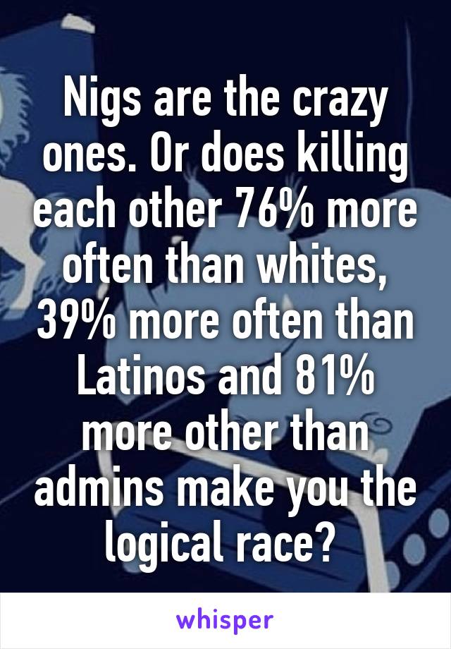 Nigs are the crazy ones. Or does killing each other 76% more often than whites, 39% more often than Latinos and 81% more other than admins make you the logical race? 