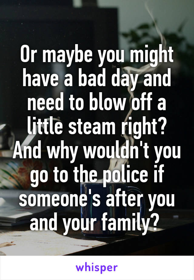 Or maybe you might have a bad day and need to blow off a little steam right? And why wouldn't you go to the police if someone's after you and your family? 