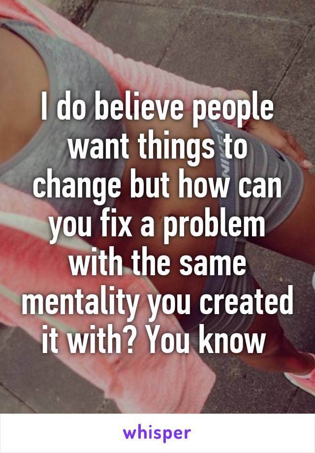 I do believe people want things to change but how can you fix a problem with the same mentality you created it with? You know 