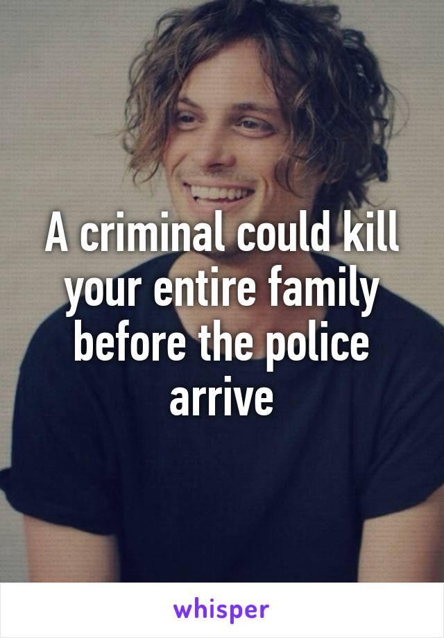 A criminal could kill your entire family before the police arrive