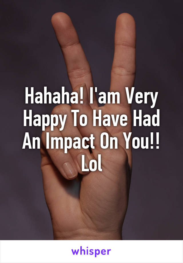 Hahaha! I'am Very Happy To Have Had An Impact On You!! Lol