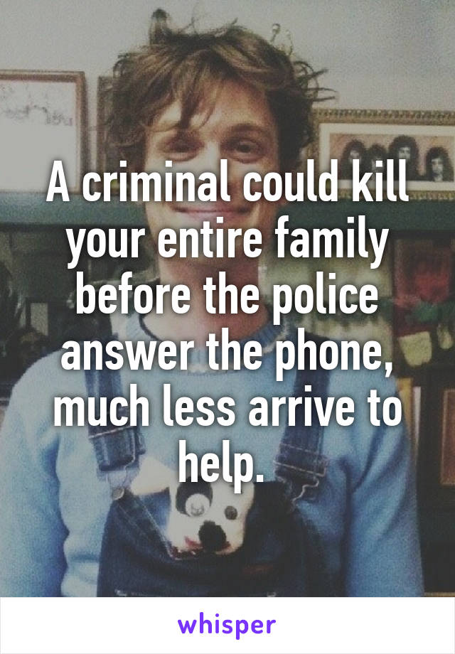 A criminal could kill your entire family before the police answer the phone, much less arrive to help. 