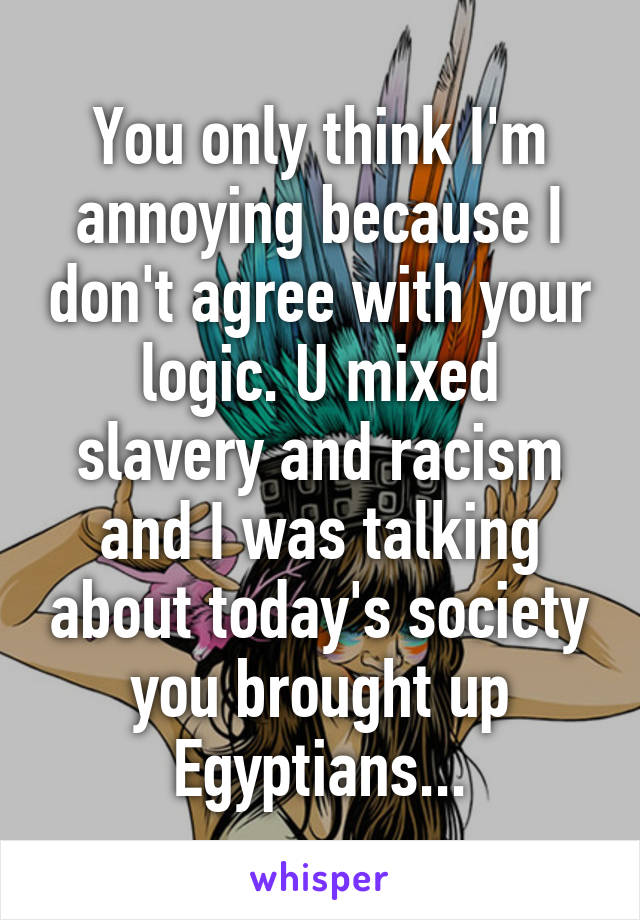 You only think I'm annoying because I don't agree with your logic. U mixed slavery and racism and I was talking about today's society you brought up Egyptians...