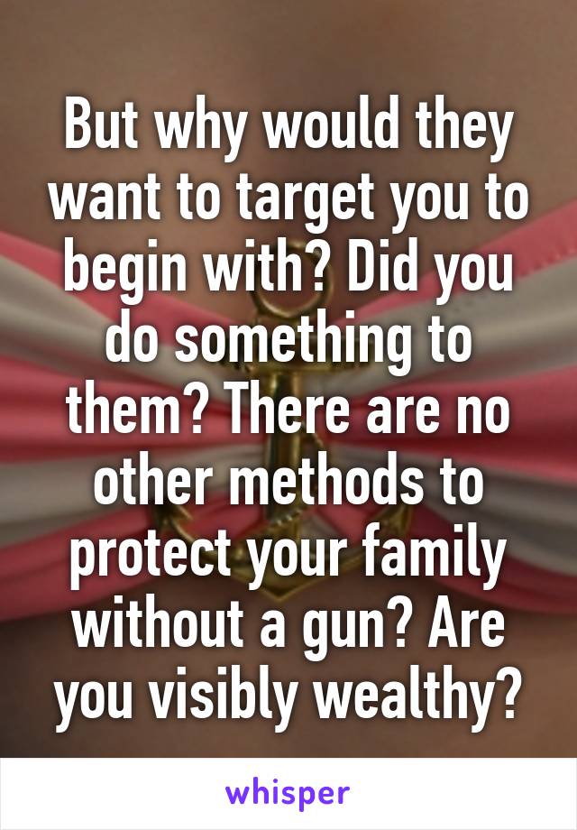 But why would they want to target you to begin with? Did you do something to them? There are no other methods to protect your family without a gun? Are you visibly wealthy?