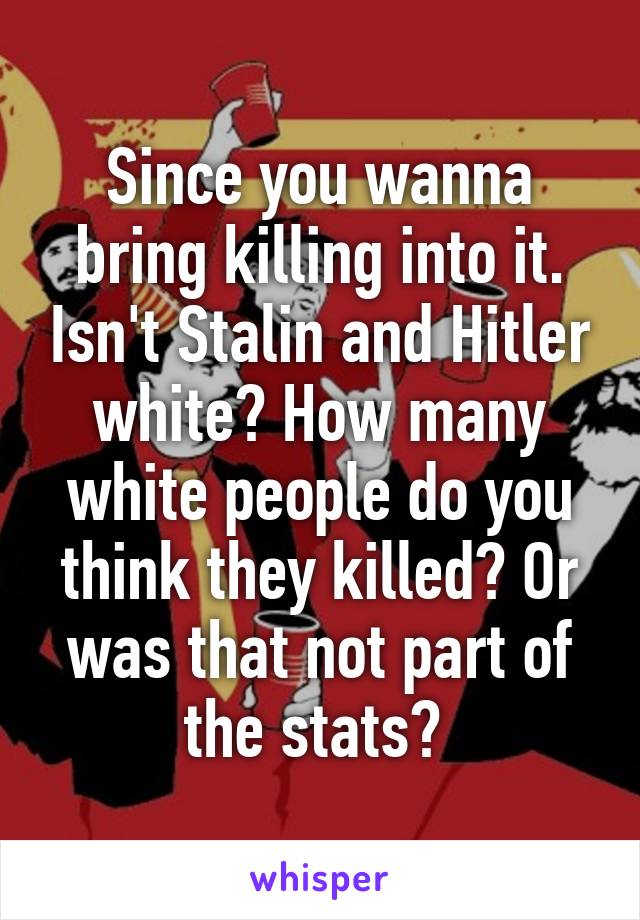 Since you wanna bring killing into it. Isn't Stalin and Hitler white? How many white people do you think they killed? Or was that not part of the stats? 