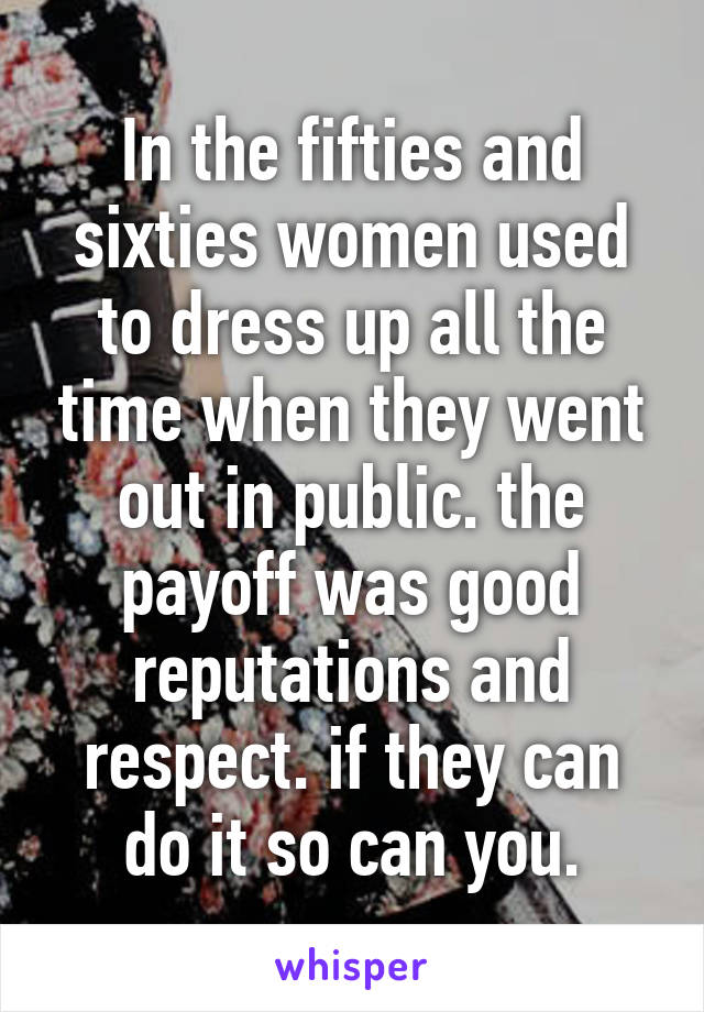 In the fifties and sixties women used to dress up all the time when they went out in public. the payoff was good reputations and respect. if they can do it so can you.
