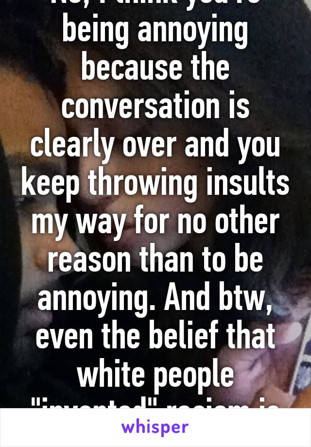 No, I think you're being annoying because the conversation is clearly over and you keep throwing insults my way for no other reason than to be annoying. And btw, even the belief that white people "invented" racism is racist