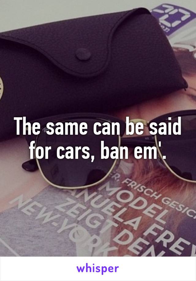 The same can be said for cars, ban em'.