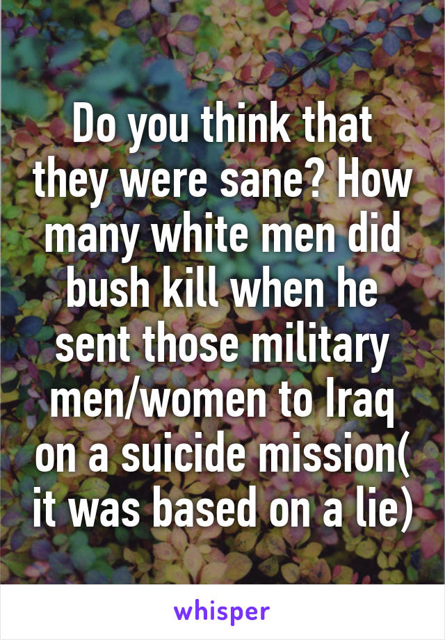 Do you think that they were sane? How many white men did bush kill when he sent those military men/women to Iraq on a suicide mission( it was based on a lie)