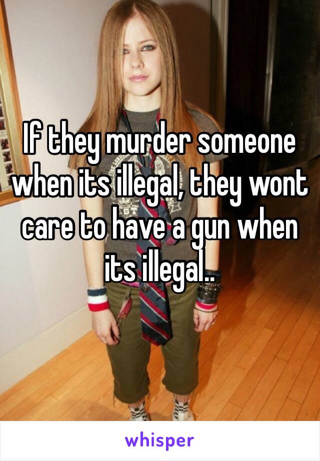 If they murder someone when its illegal, they wont care to have a gun when its illegal..
