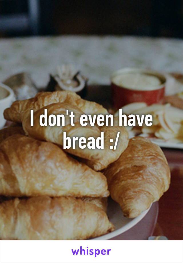 I don't even have bread :/