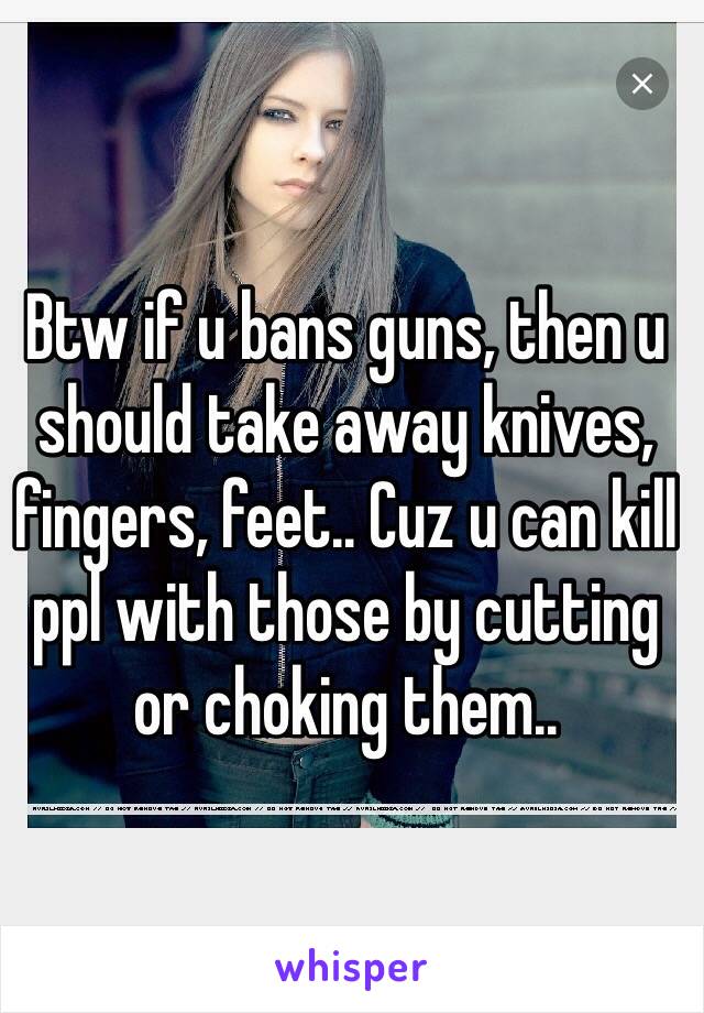 Btw if u bans guns, then u should take away knives, fingers, feet.. Cuz u can kill ppl with those by cutting or choking them..