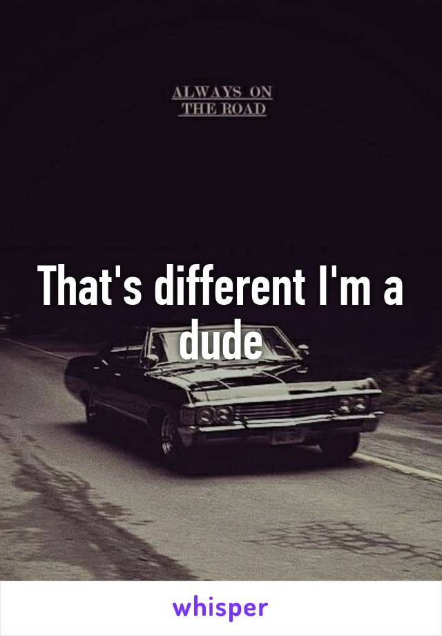 That's different I'm a dude