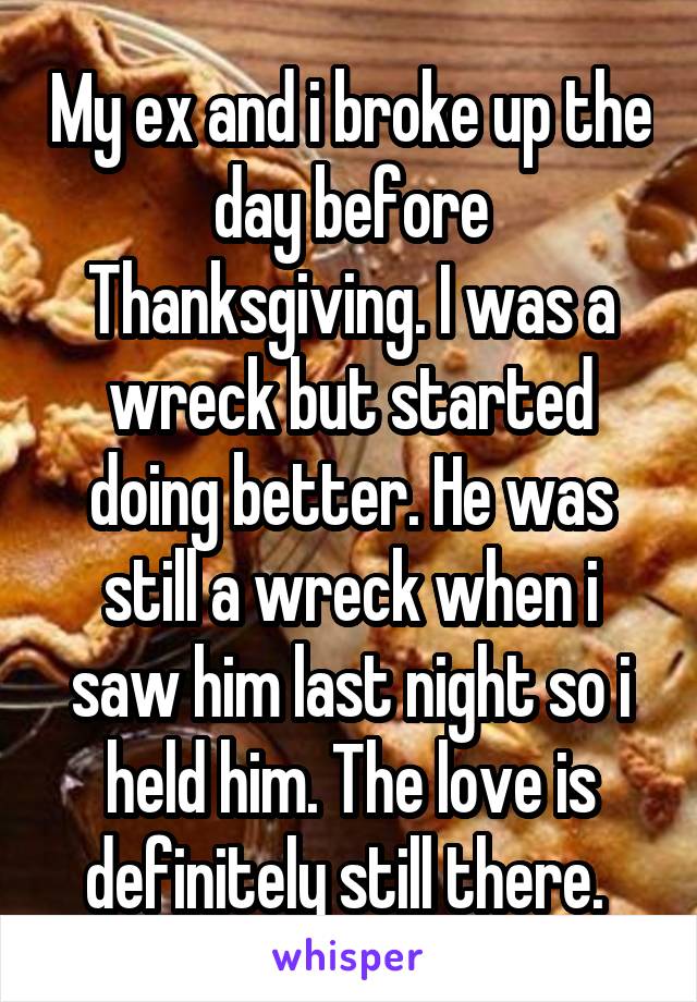 My ex and i broke up the day before Thanksgiving. I was a wreck but started doing better. He was still a wreck when i saw him last night so i held him. The love is definitely still there. 