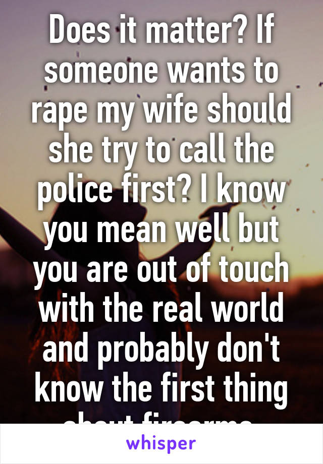 Does it matter? If someone wants to rape my wife should she try to call the police first? I know you mean well but you are out of touch with the real world and probably don't know the first thing about firearms 