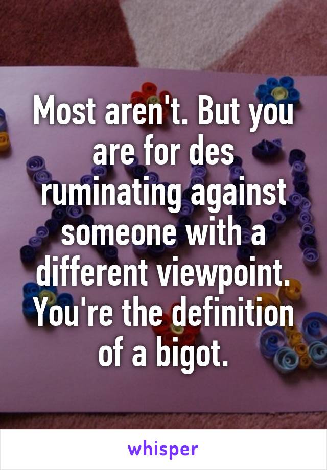 Most aren't. But you are for des ruminating against someone with a different viewpoint.
You're the definition of a bigot.