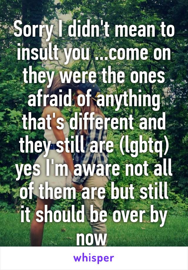 Sorry I didn't mean to insult you ...come on they were the ones afraid of anything that's different and they still are (lgbtq) yes I'm aware not all of them are but still it should be over by now 