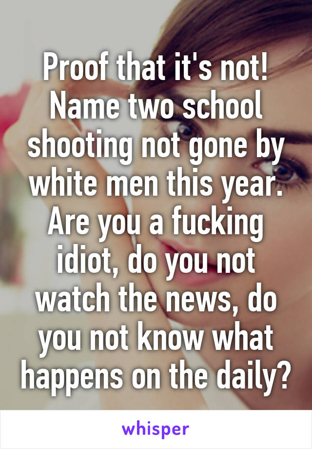 Proof that it's not! Name two school shooting not gone by white men this year. Are you a fucking idiot, do you not watch the news, do you not know what happens on the daily?