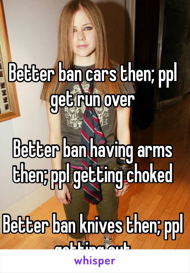 Better ban cars then; ppl get run over

Better ban having arms then; ppl getting choked

Better ban knives then; ppl getting cut