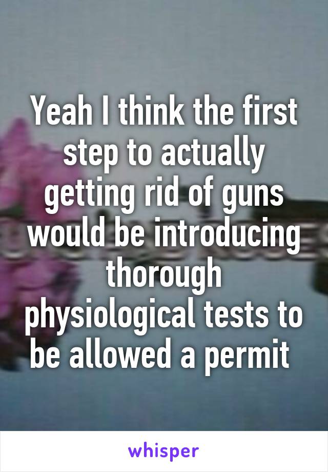 Yeah I think the first step to actually getting rid of guns would be introducing thorough physiological tests to be allowed a permit 