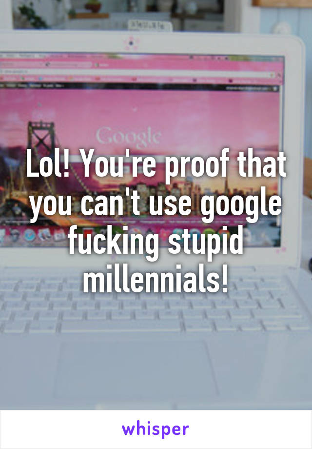 Lol! You're proof that you can't use google fucking stupid millennials!