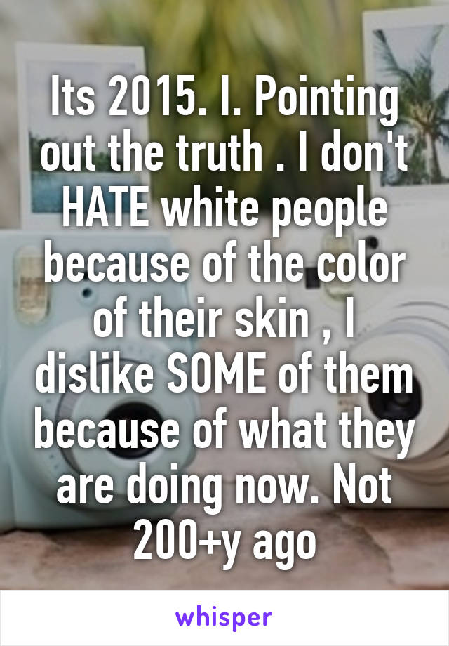 Its 2015. I. Pointing out the truth . I don't HATE white people because of the color of their skin , I dislike SOME of them because of what they are doing now. Not 200+y ago