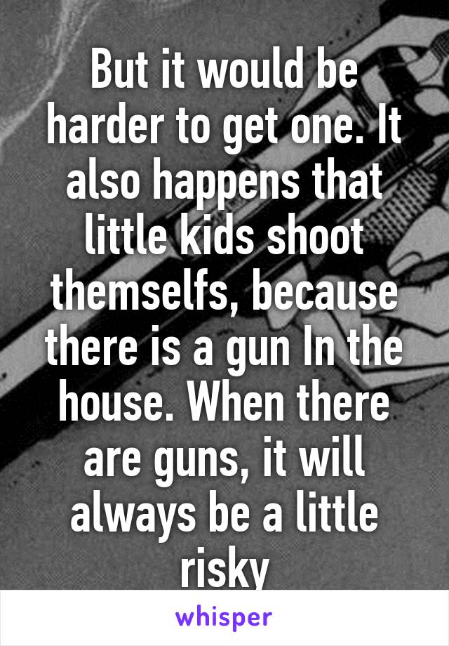 But it would be harder to get one. It also happens that little kids shoot themselfs, because there is a gun In the house. When there are guns, it will always be a little risky