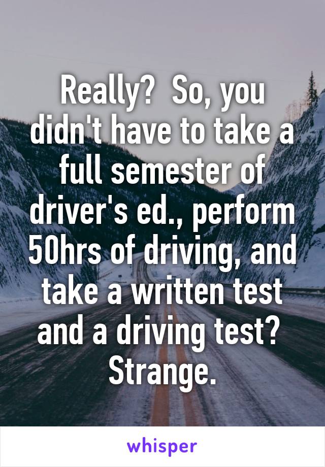 Really?  So, you didn't have to take a full semester of driver's ed., perform 50hrs of driving, and take a written test and a driving test?  Strange.