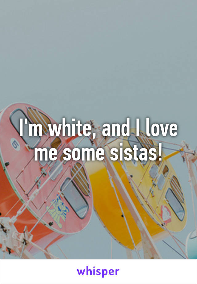 I'm white, and I love me some sistas!