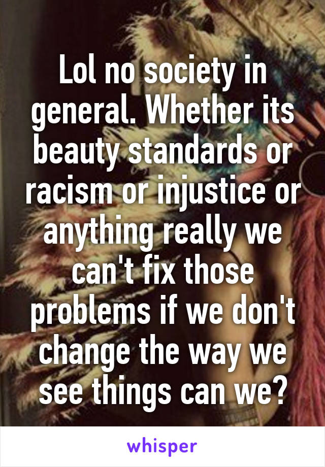 Lol no society in general. Whether its beauty standards or racism or injustice or anything really we can't fix those problems if we don't change the way we see things can we?