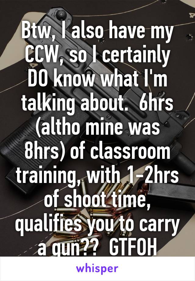 Btw, I also have my CCW, so I certainly DO know what I'm talking about.  6hrs (altho mine was 8hrs) of classroom training, with 1-2hrs of shoot time, qualifies you to carry a gun??  GTFOH