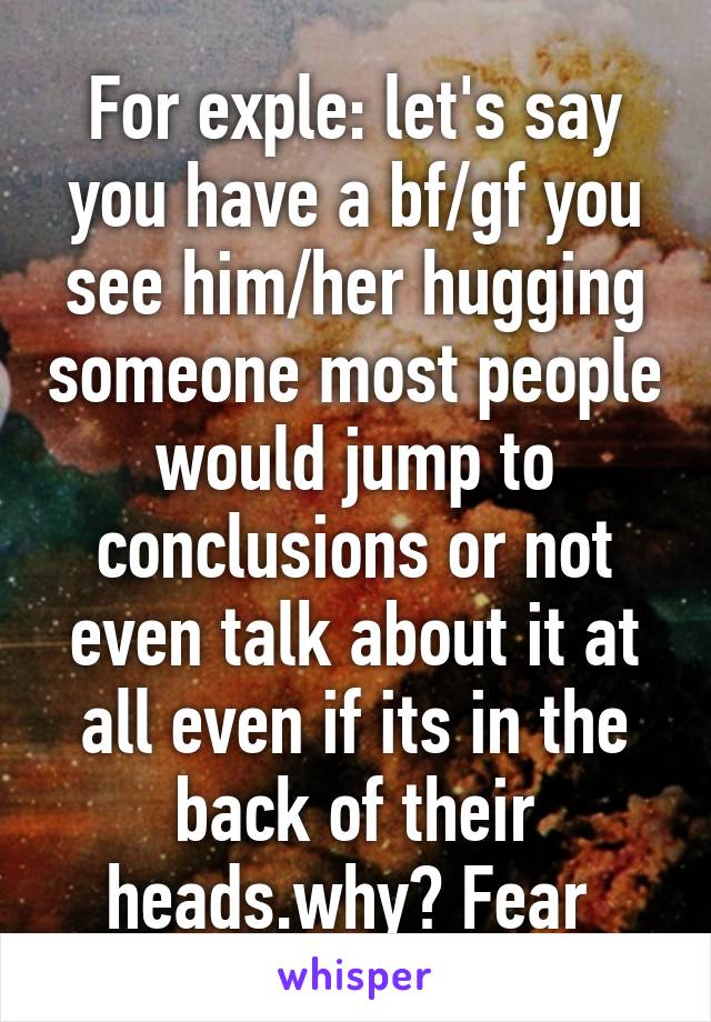 For exple: let's say you have a bf/gf you see him/her hugging someone most people would jump to conclusions or not even talk about it at all even if its in the back of their heads.why? Fear 