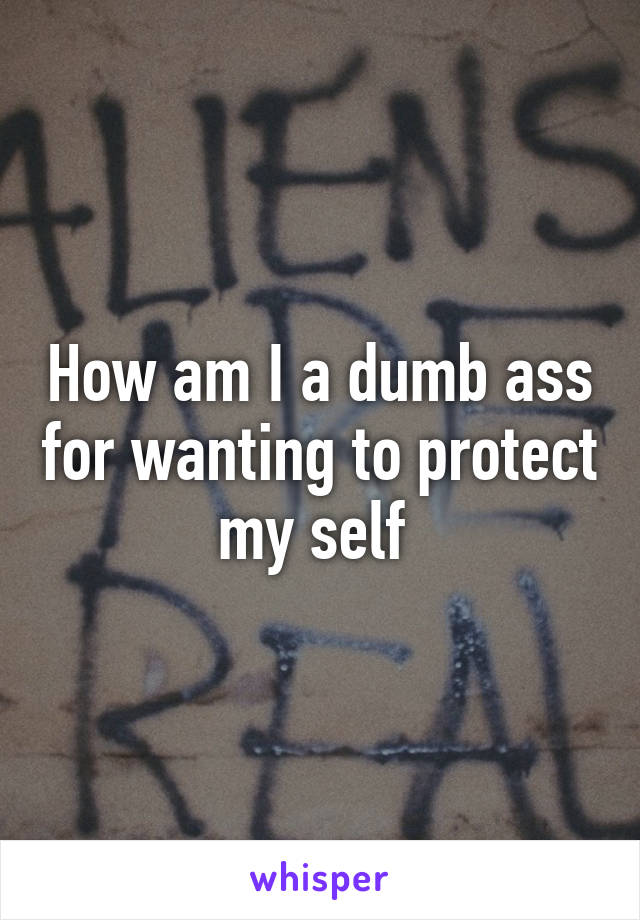 How am I a dumb ass for wanting to protect my self 