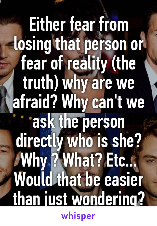 Either fear from losing that person or fear of reality (the truth) why are we afraid? Why can't we ask the person directly who is she? Why ? What? Etc... Would that be easier than just wondering?