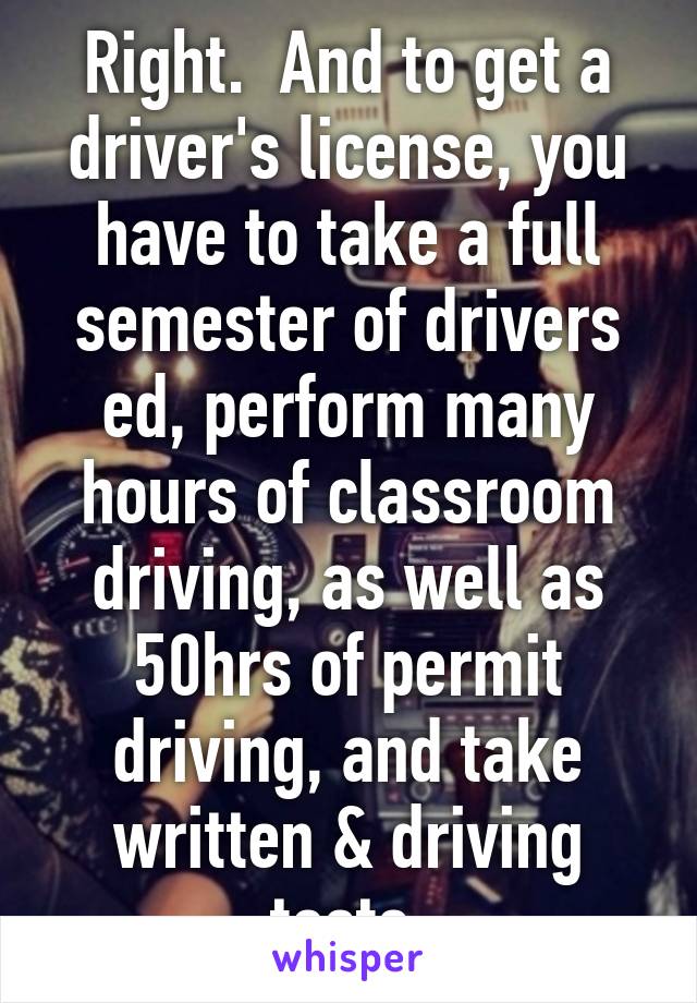 Right.  And to get a driver's license, you have to take a full semester of drivers ed, perform many hours of classroom driving, as well as 50hrs of permit driving, and take written & driving tests.