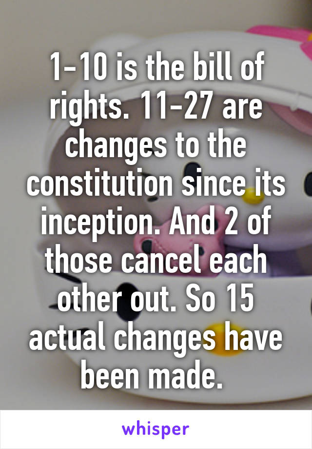 1-10 is the bill of rights. 11-27 are changes to the constitution since its inception. And 2 of those cancel each other out. So 15 actual changes have been made. 