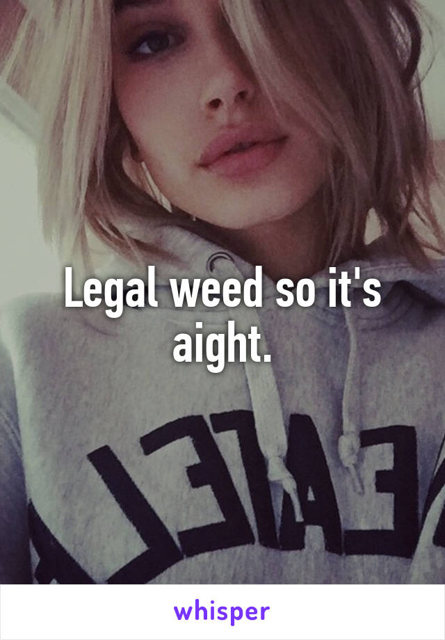 Legal weed so it's aight.