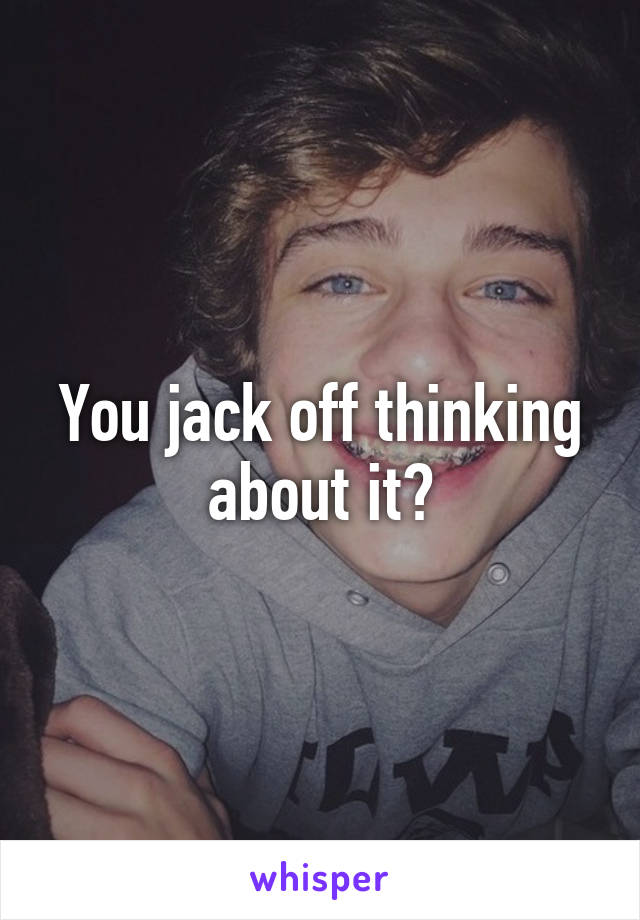 You jack off thinking about it?