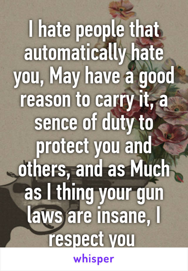 I hate people that automatically hate you, May have a good reason to carry it, a sence of duty to protect you and others, and as Much as I thing your gun laws are insane, I respect you 