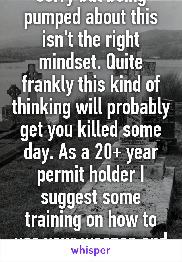 Sorry but being pumped about this isn't the right mindset. Quite frankly this kind of thinking will probably get you killed some day. As a 20+ year permit holder I suggest some training on how to use your weapon and when not to