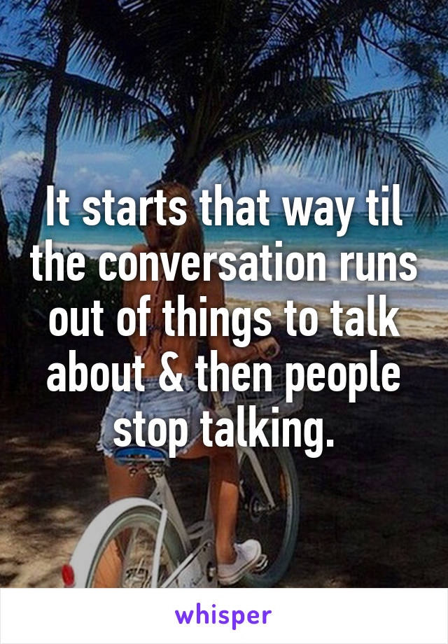 It starts that way til the conversation runs out of things to talk about & then people stop talking.