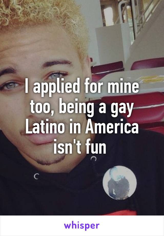 I applied for mine too, being a gay Latino in America isn't fun 