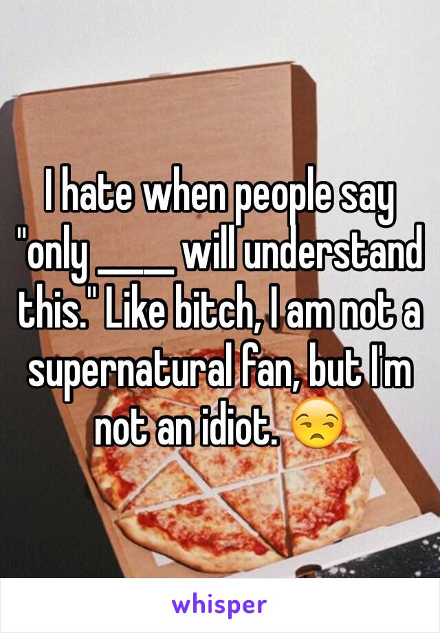 I hate when people say "only _____ will understand this." Like bitch, I am not a supernatural fan, but I'm not an idiot. 😒