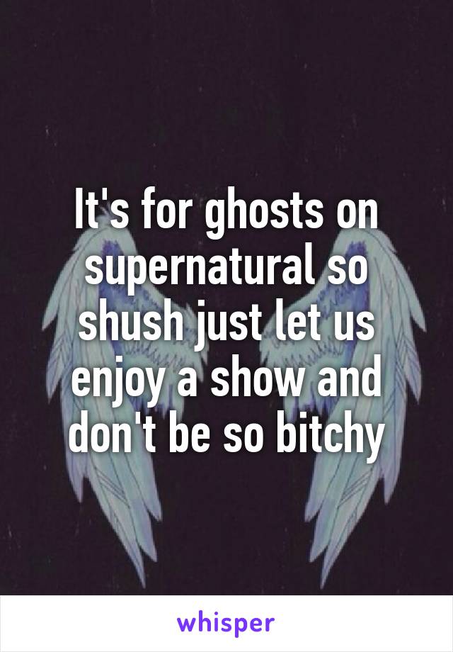 It's for ghosts on supernatural so shush just let us enjoy a show and don't be so bitchy