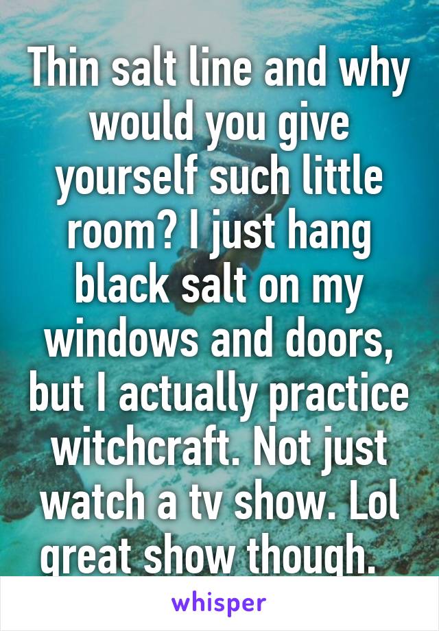 Thin salt line and why would you give yourself such little room? I just hang black salt on my windows and doors, but I actually practice witchcraft. Not just watch a tv show. Lol great show though.  